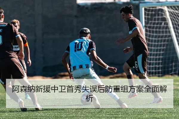 阿森纳新援中卫首秀失误后防重组方案全面解析