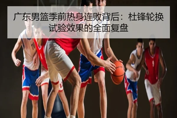 广东男篮季前热身连败背后：杜锋轮换试验效果的全面复盘
