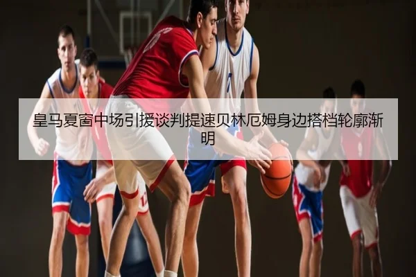 皇马夏窗中场引援谈判提速贝林厄姆身边搭档轮廓渐明